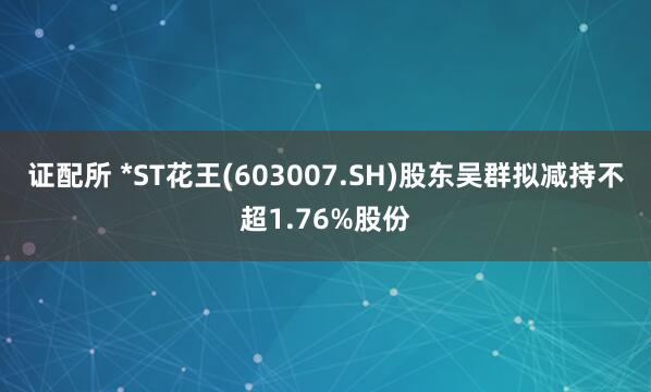 证配所 *ST花王(603007.SH)股东吴群拟减持不超1.76%股份