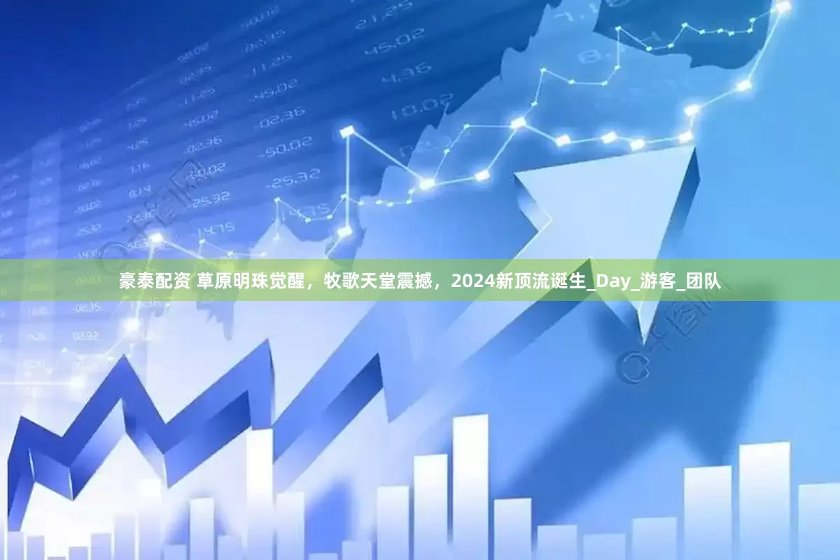 豪泰配资 草原明珠觉醒，牧歌天堂震撼，2024新顶流诞生_Day_游客_团队
