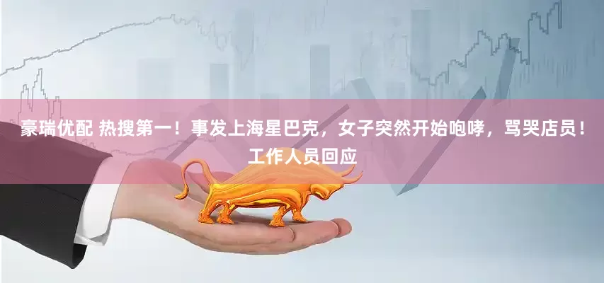 豪瑞优配 热搜第一！事发上海星巴克，女子突然开始咆哮，骂哭店员！工作人员回应