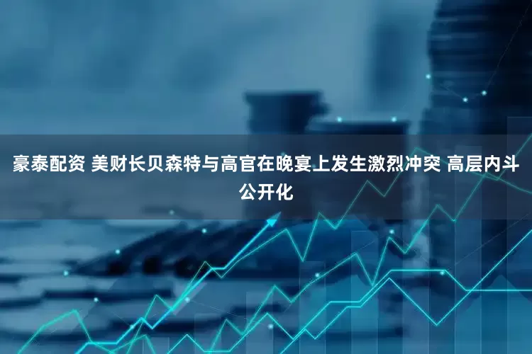 豪泰配资 美财长贝森特与高官在晚宴上发生激烈冲突 高层内斗公开化
