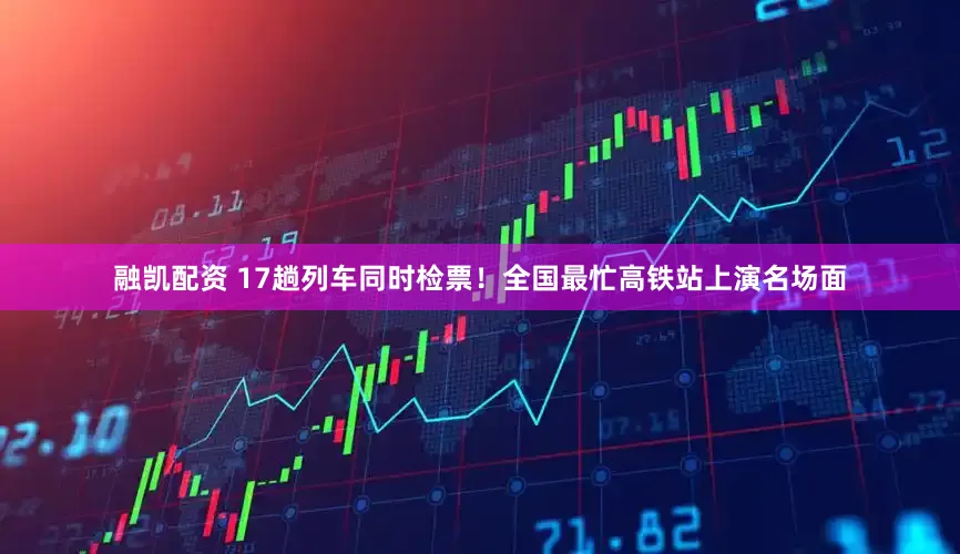 融凯配资 17趟列车同时检票！全国最忙高铁站上演名场面