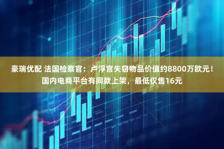 豪瑞优配 法国检察官：卢浮宫失窃物品价值约8800万欧元！国内电商平台有同款上架，最低仅售16元