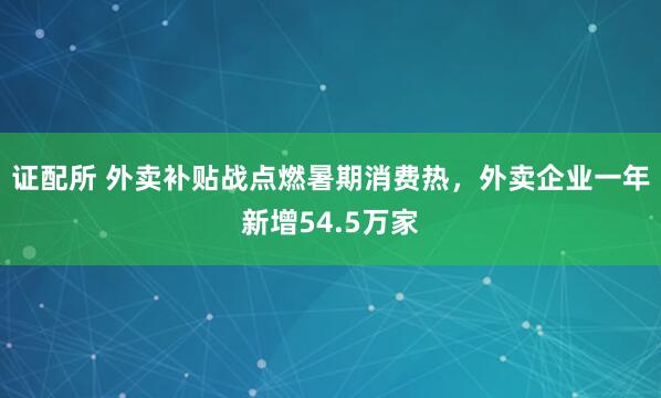 证配所 外卖补贴战点燃暑期消费热，外卖企业一年新增54.5万家