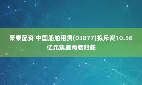豪泰配资 中国船舶租赁(03877)拟斥资10.56亿元建造两艘船舶