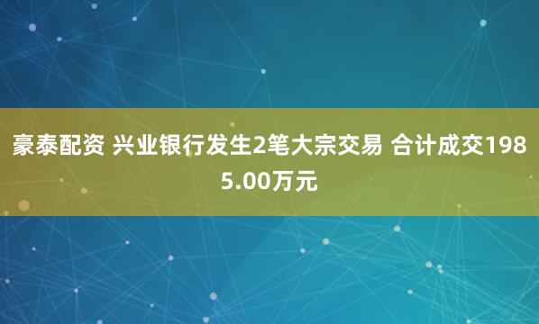 豪泰配资 兴业银行发生2笔大宗交易 合计成交1985.00万元