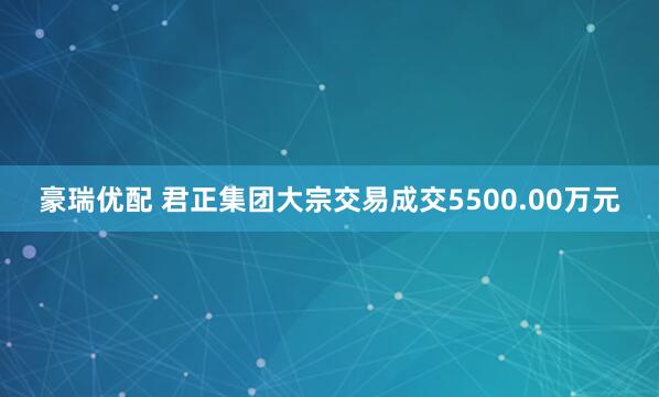 豪瑞优配 君正集团大宗交易成交5500.00万元