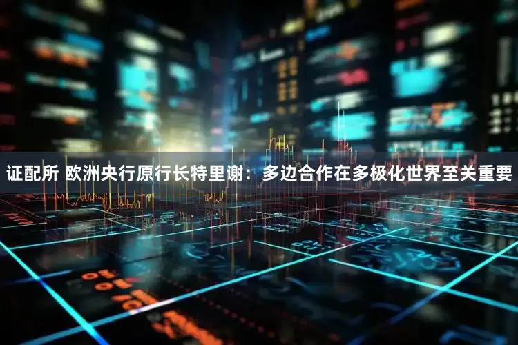 证配所 欧洲央行原行长特里谢：多边合作在多极化世界至关重要