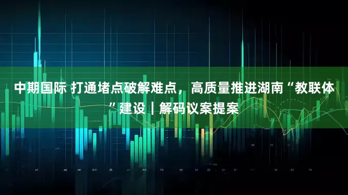 中期国际 打通堵点破解难点，高质量推进湖南“教联体”建设｜解码议案提案