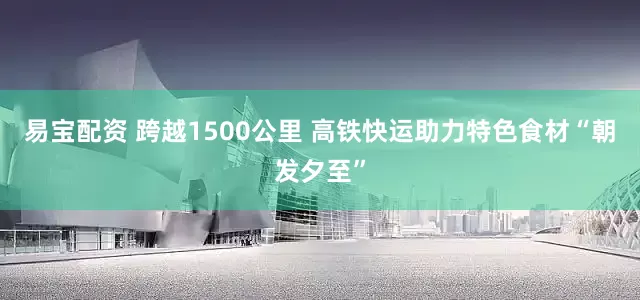 易宝配资 跨越1500公里 高铁快运助力特色食材“朝发夕至”