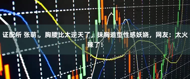 证配所 张萌 ，胸腰比太逆天了，抹胸造型性感妖娆，网友：太火辣了！
