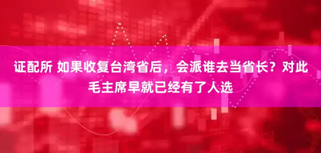 证配所 如果收复台湾省后，会派谁去当省长？对此毛主席早就已经有了人选