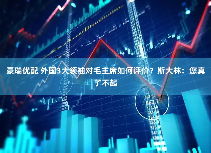 豪瑞优配 外国3大领袖对毛主席如何评价？斯大林：您真了不起