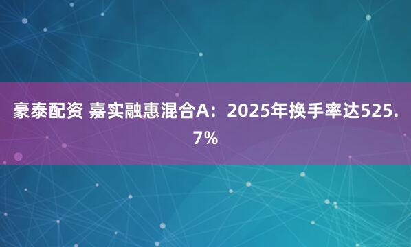 豪泰配资 嘉实融惠混合A：2025年换手率达525.7%