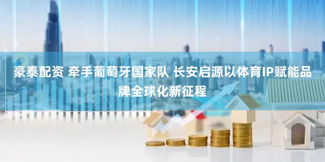 豪泰配资 牵手葡萄牙国家队 长安启源以体育IP赋能品牌全球化新征程